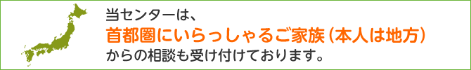 当センターは、首都圏にいらっしゃるご家族（本人は地方）からの相談も受け付けております。